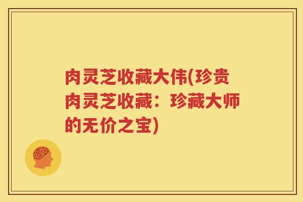 肉灵芝收藏大伟(珍贵肉灵芝收藏:珍藏大师的无价之宝) 肉灵芝收藏大伟(珍贵肉灵芝收藏:珍藏大师的无价之宝)