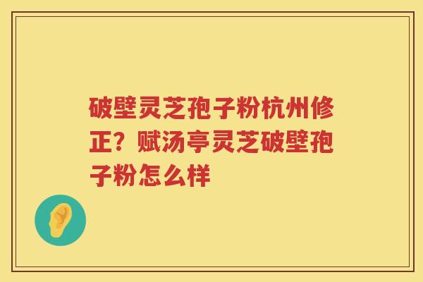 破壁灵芝孢子粉杭州修正？赋汤亭灵芝破壁孢子粉怎么样