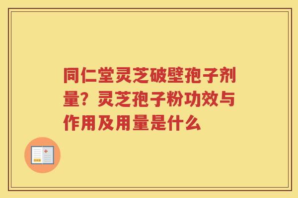 同仁堂灵芝破壁孢子剂量？灵芝孢子粉功效与作用及用量是什么