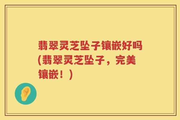 翡翠灵芝坠子镶嵌好吗(翡翠灵芝坠子，完美镶嵌！)