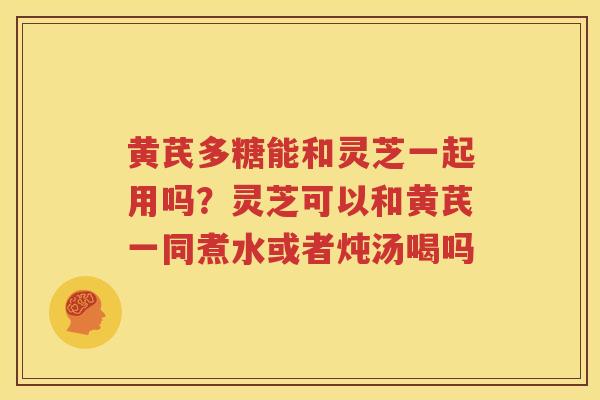黄芪多糖能和灵芝一起用吗？灵芝可以和黄芪一同煮水或者炖汤喝吗