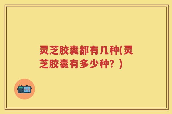 灵芝胶囊都有几种(灵芝胶囊有多少种？)