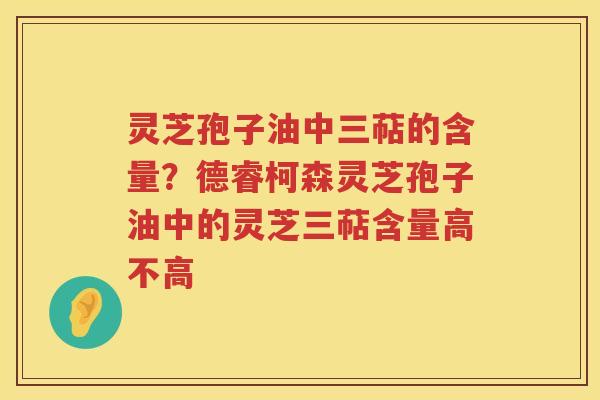 灵芝孢子油中三萜的含量？德睿柯森灵芝孢子油中的灵芝三萜含量高不高