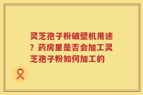 灵芝孢子粉破壁机用途？药房里是否会加工灵芝孢子粉如何加工的