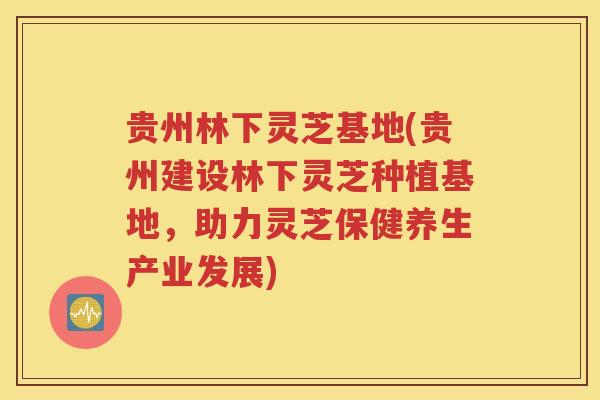 贵州林下灵芝基地(贵州建设林下灵芝种植基地，助力灵芝保健养生产业发展)