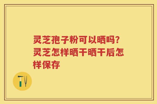 灵芝孢子粉可以晒吗?灵芝怎样晒干晒干后怎样保存 灵芝孢子粉可以晒吗?灵芝怎样晒干晒干后怎样保存