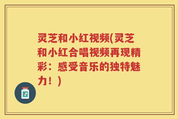 灵芝和小红视频(灵芝和小红合唱视频再现精彩：感受音乐的独特魅力！)