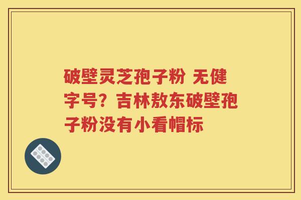 破壁灵芝孢子粉 无健字号?吉林敖东破壁孢子粉没有小看帽标 破壁灵芝孢子粉 无健字号?吉林敖东破壁孢子粉没有小看帽标