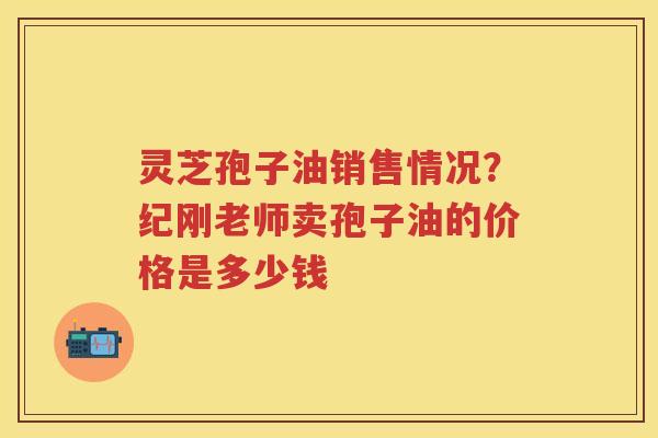 灵芝孢子油销售情况？纪刚老师卖孢子油的价格是多少钱