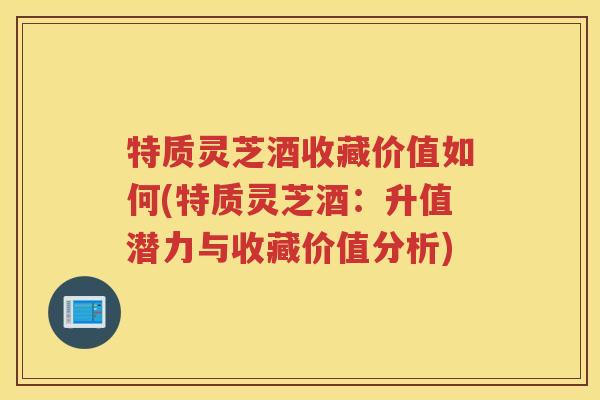 特质灵芝酒收藏价值如何(特质灵芝酒：升值潜力与收藏价值分析)