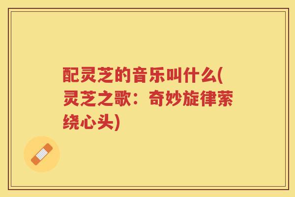 配灵芝的音乐叫什么(灵芝之歌：奇妙旋律萦绕心头)