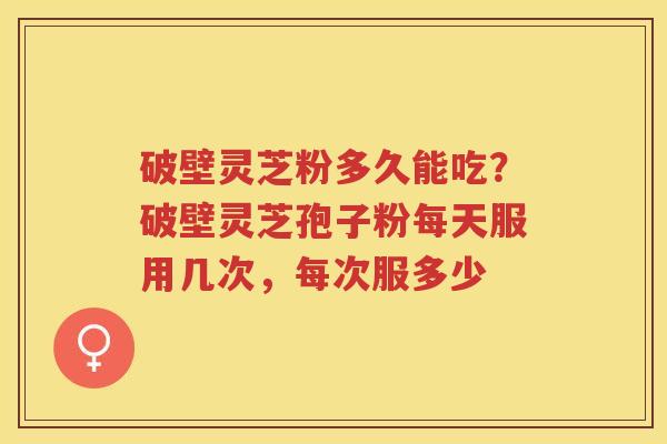 破壁灵芝粉多久能吃?破壁灵芝孢子粉每天服用几次,每次服多少 破壁灵芝粉多久能吃?破壁灵芝孢子粉每天服用几次,每次服多少
