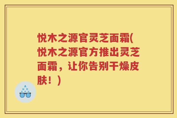 悦木之源官灵芝面霜(悦木之源官方推出灵芝面霜,让你告别干燥!) 悦木之源官灵芝面霜(悦木之源官方推出灵芝面霜,让你告别干燥!)