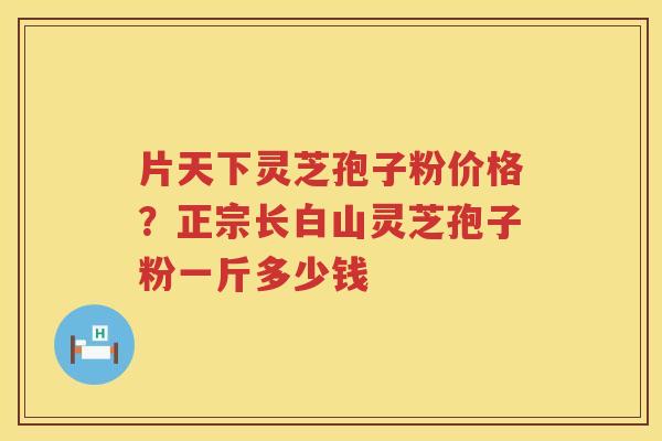 片天下灵芝孢子粉价格？正宗长白山灵芝孢子粉一斤多少钱