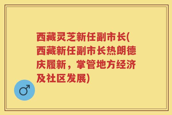 西藏灵芝新任副市长(西藏新任副市长热朗德庆履新,掌管地方经济及社区发展) 西藏灵芝新任副市长(西藏新任副市长热朗德庆履新,掌管地方经济及社区发展)