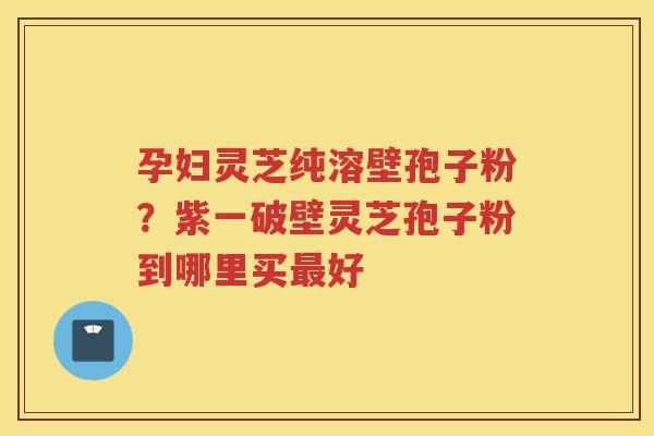 孕妇灵芝纯溶壁孢子粉？紫一破壁灵芝孢子粉到哪里买好