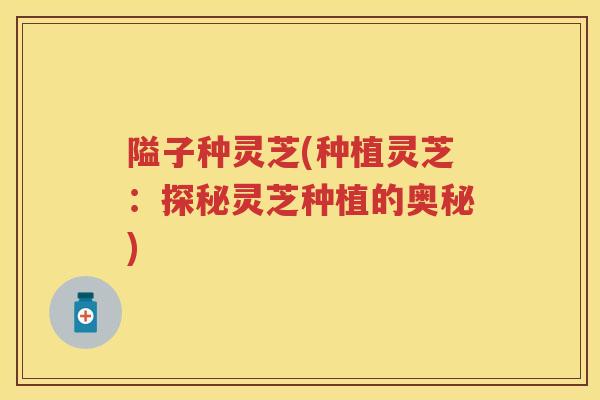 隘子种灵芝(种植灵芝：探秘灵芝种植的奥秘)