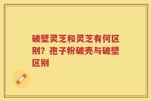 破壁灵芝和灵芝有何区别？孢子粉破壳与破壁区别