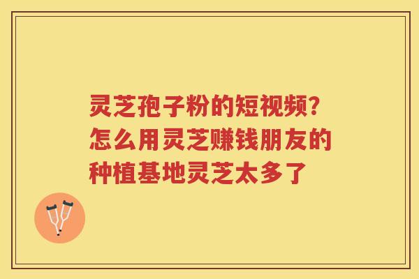 灵芝孢子粉的短视频？怎么用灵芝赚钱朋友的种植基地灵芝太多了