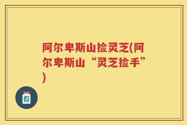 阿尔卑斯山捡灵芝(阿尔卑斯山“灵芝捡手”)