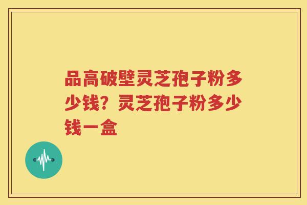 品高破壁灵芝孢子粉多少钱？灵芝孢子粉多少钱一盒