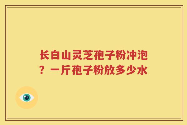 长白山灵芝孢子粉冲泡？一斤孢子粉放多少水