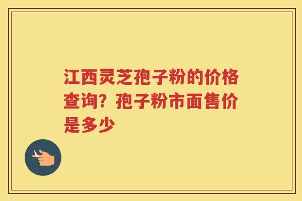 江西灵芝孢子粉的价格查询?孢子粉市面售价是多少 江西灵芝孢子粉的价格查询?孢子粉市面售价是多少