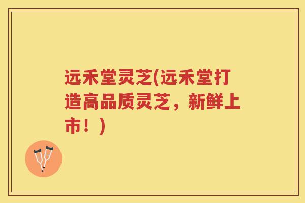 远禾堂灵芝(远禾堂打造高品质灵芝，新鲜上市！)