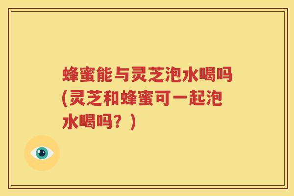 蜂蜜能与灵芝泡水喝吗(灵芝和蜂蜜可一起泡水喝吗？)