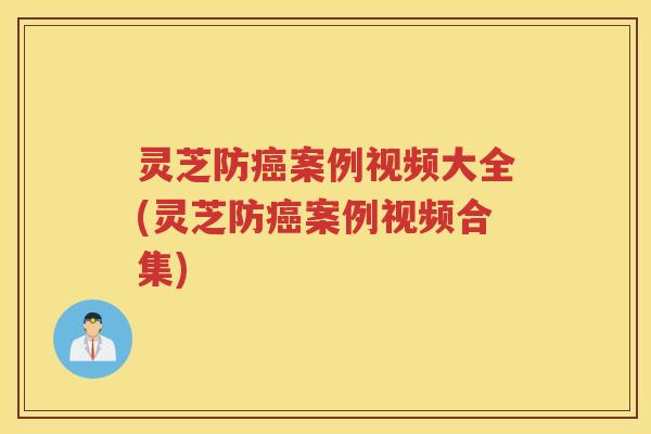 灵芝防案例视频大全(灵芝防案例视频合集)