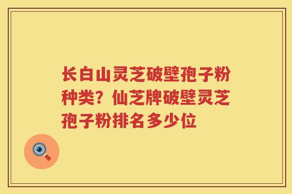 长白山灵芝破壁孢子粉种类？仙芝牌破壁灵芝孢子粉排名多少位