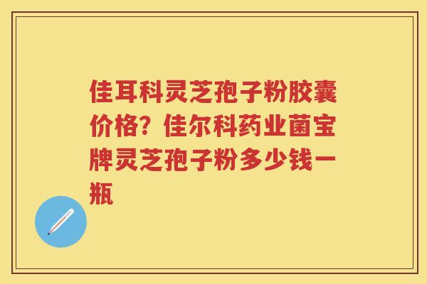 佳耳科灵芝孢子粉胶囊价格？佳尔科药业菌宝牌灵芝孢子粉多少钱一瓶