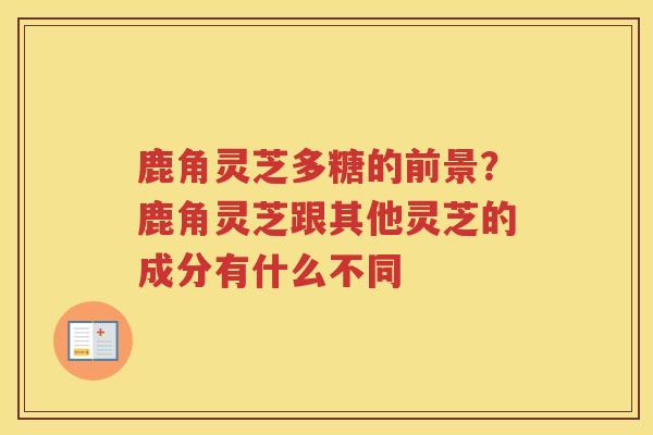 鹿角灵芝多糖的前景?鹿角灵芝跟其他灵芝的成分有什么不同 鹿角灵芝多糖的前景?鹿角灵芝跟其他灵芝的成分有什么不同