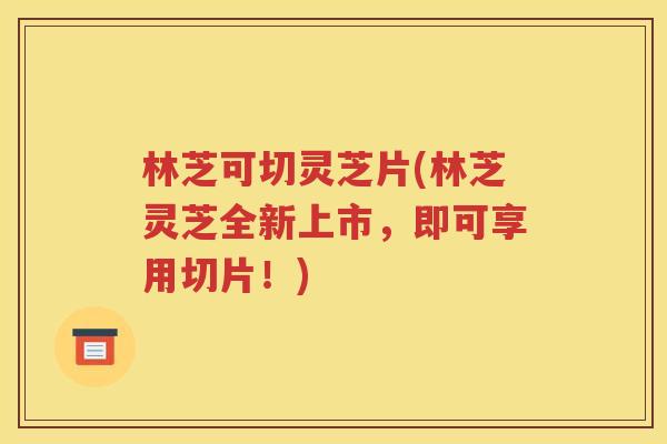 林芝可切灵芝片(林芝灵芝全新上市,即可享用切片!) 林芝可切灵芝片(林芝灵芝全新上市,即可享用切片!)