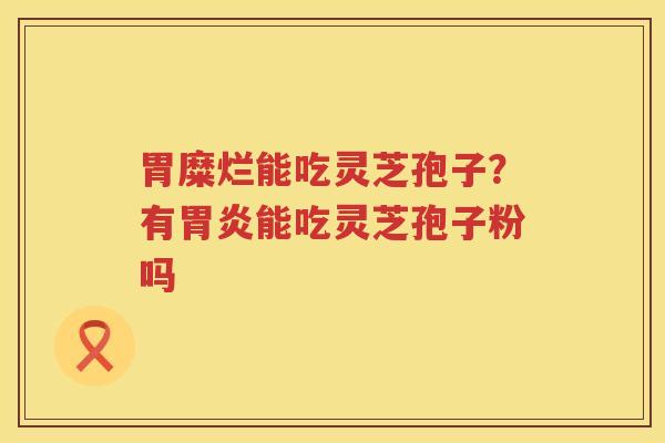胃糜烂能吃灵芝孢子?有能吃灵芝孢子粉吗 胃糜烂能吃灵芝孢子?有能吃灵芝孢子粉吗