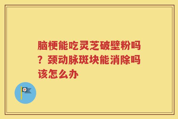 脑梗能吃灵芝破壁粉吗？颈动脉斑块能消除吗该怎么办