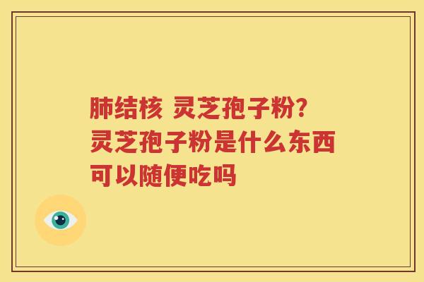 结核 灵芝孢子粉?灵芝孢子粉是什么东西可以随便吃吗 结核 灵芝孢子粉?灵芝孢子粉是什么东西可以随便吃吗