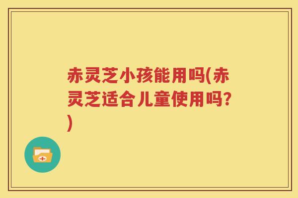赤灵芝小孩能用吗(赤灵芝适合儿童使用吗?) 赤灵芝小孩能用吗(赤灵芝适合儿童使用吗?)