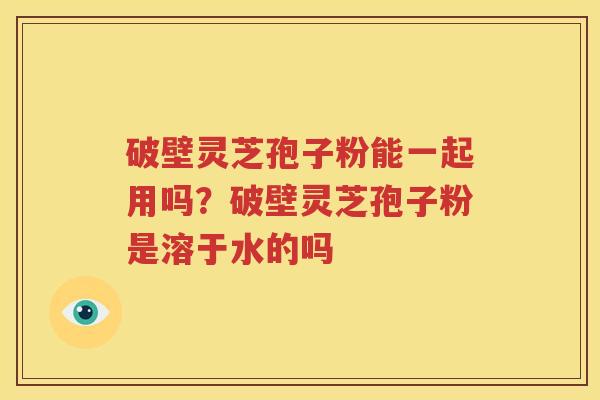 破壁灵芝孢子粉能一起用吗?破壁灵芝孢子粉是溶于水的吗 破壁灵芝孢子粉能一起用吗?破壁灵芝孢子粉是溶于水的吗