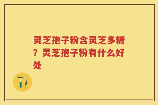 灵芝孢子粉含灵芝多糖？灵芝孢子粉有什么好处