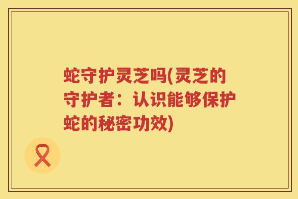 蛇守护灵芝吗(灵芝的守护者：认识能够保护蛇的秘密功效)