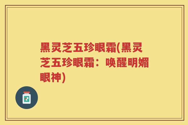 黑灵芝五珍眼霜(黑灵芝五珍眼霜：唤醒明媚眼神)