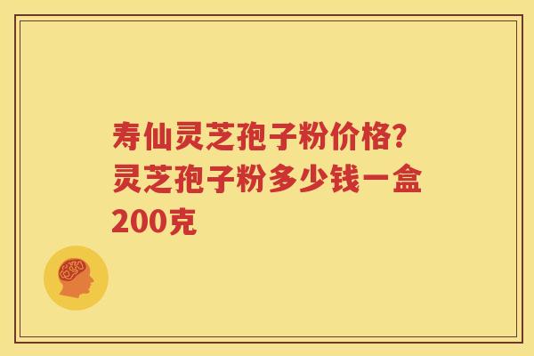 寿仙灵芝孢子粉价格？灵芝孢子粉多少钱一盒200克