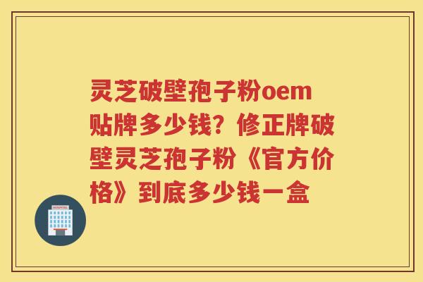 灵芝破壁孢子粉oem贴牌多少钱？修正牌破壁灵芝孢子粉《官方价格》到底多少钱一盒