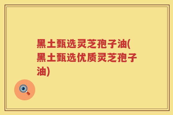 黑土甄选灵芝孢子油(黑土甄选优质灵芝孢子油)