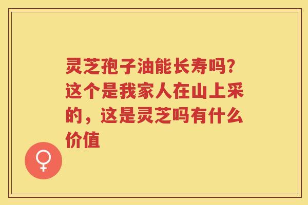 灵芝孢子油能长寿吗？这个是我家人在山上采的，这是灵芝吗有什么价值