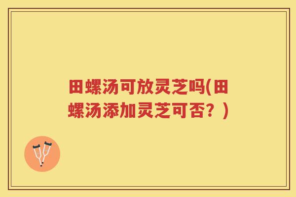 田螺汤可放灵芝吗(田螺汤添加灵芝可否？)