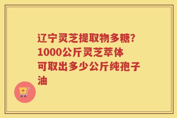 辽宁灵芝提取物多糖？1000公斤灵芝萃体可取出多少公斤纯孢子油