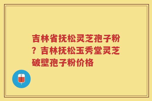 吉林省抚松灵芝孢子粉？吉林抚松玉秀堂灵芝破壁孢子粉价格