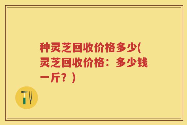 种灵芝回收价格多少(灵芝回收价格：多少钱一斤？)